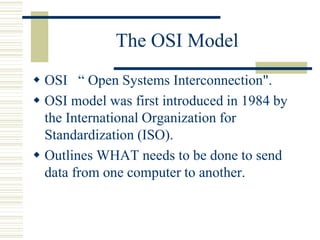 The OSI Model
 OSI “ Open Systems Interconnection".
 OSI model was first introduced in 1984 by
the International Organization for
Standardization (ISO).
 Outlines WHAT needs to be done to send
data from one computer to another.
 