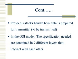 Cont.….
 Protocols stacks handle how data is prepared
for transmittal (to be transmitted)
 In the OSI model, The specification needed
are contained in 7 different layers that
interact with each other.
 