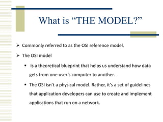 What is “THE MODEL?”
 Commonly referred to as the OSI reference model.
 The OSI model
 is a theoretical blueprint that helps us understand how data
gets from one user’s computer to another.
 The OSI isn’t a physical model. Rather, it’s a set of guidelines
that application developers can use to create and implement
applications that run on a network.
 