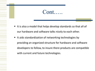 Cont.….
 It is also a model that helps develop standards so that all of
our hardware and software talks nicely to each other.
 It aids standardization of networking technologies by
providing an organized structure for hardware and software
developers to follow, to insure there products are compatible
with current and future technologies.
 