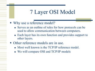 7 Layer OSI Model
 Why use a reference model?
 Serves as an outline of rules for how protocols can be
used to allow communication between computers.
 Each layer has its own function and provides support to
other layers.
 Other reference models are in use.
 Most well known is the TCP/IP reference model.
 We will compare OSI and TCP/IP models
 