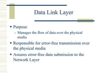 Data Link Layer
 Purpose
 Manages the flow of data over the physical
media
 Responsible for error-free transmission over
the physical media
 Assures error-free data submission to the
Network Layer
 