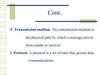 Cont..
4. Transmission medium. The transmission medium is
the physical path by which a message travels
from sender to receiver.
5. Protocol. A protocol is a set of rules that govern data
communications
 