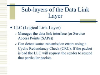 Sub-layers of the Data Link
Layer
 LLC (Logical Link Layer)
 Manages the data link interface (or Service
Access Points (SAPs))
 Can detect some transmission errors using a
Cyclic Redundancy Check (CRC). If the packet
is bad the LLC will request the sender to resend
that particular packet.
 