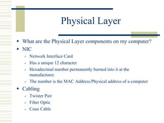 Physical Layer
 What are the Physical Layer components on my computer?
 NIC
 Network Interface Card
 Has a unique 12 character
 Hexadecimal number permanently burned into it at the
manufacturer.
 The number is the MAC Address/Physical address of a computer
 Cabling
 Twister Pair
 Fiber Optic
 Coax Cable
 