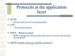 Protocols at the application
layer
 HTTP:
 browser and web server communication
 FTP :
 file transfer protocol
 POP3: Retrieve email
 POP3 is designed to delete mail on the server as soon as the user has
downloaded it
 SMTP (simple message transfer protocol )
 