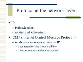 Protocol at the network layer
 IP
 Path selection ,
 routing and addressing
 ICMP (Internet Control Message Protocol )
 sends error messages relying on IP
 a requested service is not available
 a host or router could not be reached
 