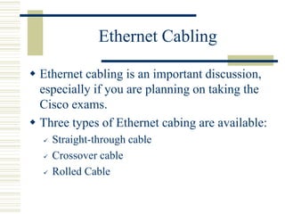 Ethernet Cabling
 Ethernet cabling is an important discussion,
especially if you are planning on taking the
Cisco exams.
 Three types of Ethernet cabing are available:
 Straight-through cable
 Crossover cable
 Rolled Cable
 
