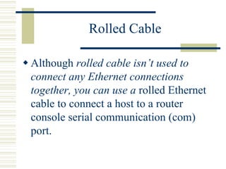 Rolled Cable
 Although rolled cable isn’t used to
connect any Ethernet connections
together, you can use a rolled Ethernet
cable to connect a host to a router
console serial communication (com)
port.
 