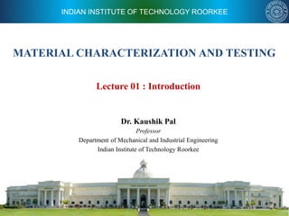 INDIAN INSTITUTE OF TECHNOLOGY ROORKEE
MATERIAL CHARACTERIZATION AND TESTING
Dr. Kaushik Pal
Professor
Department of Mechanical and Industrial Engineering
Indian Institute of Technology Roorkee
Lecture 01 : Introduction
 