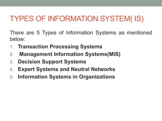 TYPES OF INFORMATION SYSTEM( IS)
There are 5 Types of Information Systems as mentioned
below:
1. Transaction Processing Systems
2. Management Information Systems(MIS)
3. Decision Support Systems
4. Expert Systems and Neutral Networks
5. Information Systems in Organizations
 
