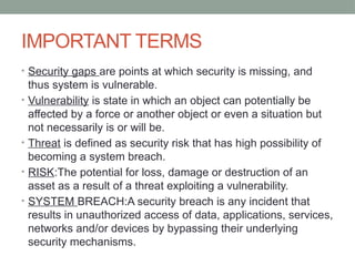 IMPORTANT TERMS
• Security gaps are points at which security is missing, and
thus system is vulnerable.
• Vulnerability is state in which an object can potentially be
affected by a force or another object or even a situation but
not necessarily is or will be.
• Threat is defined as security risk that has high possibility of
becoming a system breach.
• RISK:The potential for loss, damage or destruction of an
asset as a result of a threat exploiting a vulnerability.
• SYSTEM BREACH:A security breach is any incident that
results in unauthorized access of data, applications, services,
networks and/or devices by bypassing their underlying
security mechanisms.
 