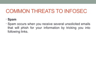 COMMON THREATS TO INFOSEC
• Spam
• Spam occurs when you receive several unsolicited emails
that will phish for your information by tricking you into
following links.
 