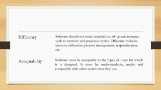 Efficiency Software should not make wasteful use of system resource
such as memory and processor cycles. Efficiency includes
memory utilization, process management, responsiveness,
etc.
Acceptability Software must be acceptable to the types of users for which
it is designed. It must be understandable, usable and
compatible with other system that they use.
 