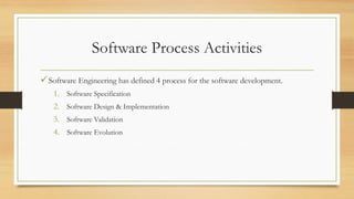 Software Process Activities
Software Engineering has defined 4 process for the software development.
1. Software Specification
2. Software Design & Implementation
3. Software Validation
4. Software Evolution
 