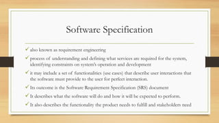 Software Specification
also known as requirement engineering
process of understanding and defining what services are required for the system,
identifying constraints on system’s operation and development
it may include a set of functionalities (use cases) that describe user interactions that
the software must provide to the user for perfect interaction.
Its outcome is the Software Requirement Specification (SRS) document
It describes what the software will do and how it will be expected to perform.
It also describes the functionality the product needs to fulfill and stakeholders need
 