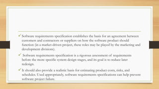 Software requirements specification establishes the basis for an agreement between
customers and contractors or suppliers on how the software product should
function (in a market-driven project, these roles may be played by the marketing and
development divisions).
 Software requirements specification is a rigorous assessment of requirements
before the more specific system design stages, and its goal is to reduce later
redesign.
It should also provide a realistic basis for estimating product costs, risks, and
schedules. Used appropriately, software requirements specifications can help prevent
software project failure.
 