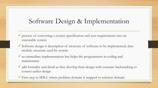 Software Design & Implementation
process of converting a system specification and user requirements into an
executable system
Software design is description of structure of software to be implemented, data
models, structure used by system.
no immediate implementation but helps the programmers in coding and
maintenance
add formality and detail as they develop their design with constant backtracking to
correct earlier design
First step in SDLC where problem domain is mapped to solution domain
 