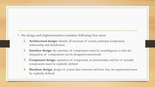 • the design and implementation considers following four areas
1. Architectural design: identify all structure of system, principal component,
relationship and distribution.
2. Interface design: the interface of components must be unambiguous so that the
integration of components can be designed concurrently
3. Component design: operation of component, its functionality and list of reusable
components must be explicitly defined
4. Database design: design of system data structure and how they are represented must
by explicitly defined
 