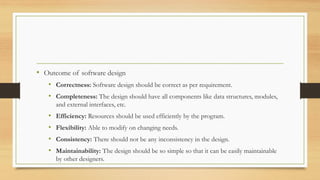 • Outcome of software design
• Correctness: Software design should be correct as per requirement.
• Completeness: The design should have all components like data structures, modules,
and external interfaces, etc.
• Efficiency: Resources should be used efficiently by the program.
• Flexibility: Able to modify on changing needs.
• Consistency: There should not be any inconsistency in the design.
• Maintainability: The design should be so simple so that it can be easily maintainable
by other designers.
 