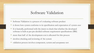 Software Validation
• Software Validation is a process of evaluating software product
• it shows how system conforms to its specification and expectation of system user
• It is basically, performed with the intent to check that whether the developed
software is built as per pre-decided software requirement specifications (SRS)
• more than half of the development cost is allocated for this process
• involves checking and reviewing of the system
• validation process involves component, system and acceptance test
 