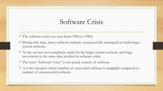 Software Crisis
The software crisis was seen from 1960 to 1980s.
During this time, many software industry unsuccessfully attempted to build larger
system software.
As the era was not completely ready for the larger system software and huge
investment in the same time resulted in software crisis.
The term “Software Crisis” is not actual scarcity of software
 it is the situation where number of successful software is negligible compared to
number of unsuccessful software.
 