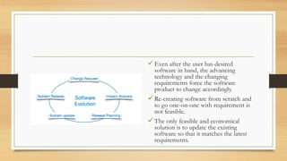 Even after the user has desired
software in hand, the advancing
technology and the changing
requirements force the software
product to change accordingly.
Re-creating software from scratch and
to go one-on-one with requirement is
not feasible.
The only feasible and economical
solution is to update the existing
software so that it matches the latest
requirements.
 
