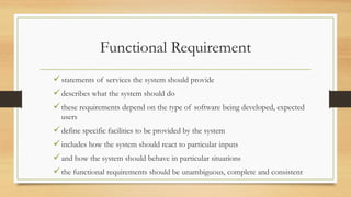 Functional Requirement
statements of services the system should provide
describes what the system should do
these requirements depend on the type of software being developed, expected
users
define specific facilities to be provided by the system
includes how the system should react to particular inputs
and how the system should behave in particular situations
the functional requirements should be unambiguous, complete and consistent
 