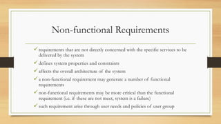 Non-functional Requirements
requirements that are not directly concerned with the specific services to be
delivered by the system
defines system properties and constraints
affects the overall architecture of the system
a non-functional requirement may generate a number of functional
requirements
non-functional requirements may be more critical than the functional
requirement (i.e. if these are not meet, system is a failure)
such requirement arise through user needs and policies of user group
 