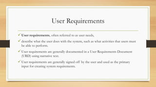 User Requirements
User requirements, often referred to as user needs,
describe what the user does with the system, such as what activities that users must
be able to perform.
User requirements are generally documented in a User Requirements Document
(URD) using narrative text.
User requirements are generally signed off by the user and used as the primary
input for creating system requirements.
 