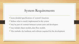System Requirements
more detailed specifications of system’s functions
defines what is exactly implemented in the system
may be part of contract between system users and developers
may include object models, data flow models.
Also includes the hardware and software required for the development
 