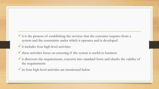 it is the process of establishing the services that the customer requires from a
system and the constraints under which it operates and is developed
it includes four high-level activities
these activities focus on assessing if the system is useful to business
it discovers the requirements, converts into standard form and checks the validity of
the requirements
its four high-level activities are mentioned below
 