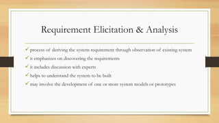 Requirement Elicitation & Analysis
process of deriving the system requirement through observation of existing system
it emphasizes on discovering the requirements
it includes discussion with experts
helps to understand the system to be built
may involve the development of one or more system models or prototypes
 