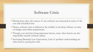 Software Crisis
During those days, the success of any software was measured in terms of the
cost and scheduled time.
Hence, software crisis is defined as the inability to develop software on time,
on budget and within requirements.
Though, cost and time being important factors, some other factors are also
responsible towards software failure.
Increasing Demand, Low Expectation, Lack of problem understanding are
other factors causing the crisis.
 