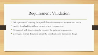 Requirement Validation
• It’s a process of ensuring the specified requirements meet the customer needs.
• activity for checking realism, consistent and completeness
• Concerned with discovering the errors in the gathered requirements
• provides a refined document about the specification of the system design
 