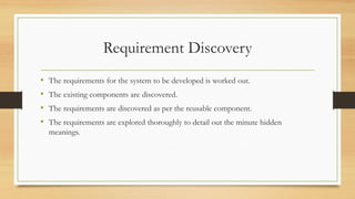 Requirement Discovery
• The requirements for the system to be developed is worked out.
• The existing components are discovered.
• The requirements are discovered as per the reusable component.
• The requirements are explored thoroughly to detail out the minute hidden
meanings.
 