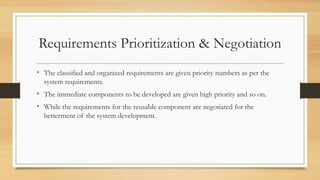 Requirements Prioritization & Negotiation
• The classified and organized requirements are given priority numbers as per the
system requirements.
• The immediate components to be developed are given high priority and so on.
• While the requirements for the reusable component are negotiated for the
betterment of the system development.
 