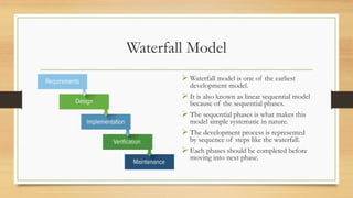 Waterfall Model
 Waterfall model is one of the earliest
development model.
 It is also known as linear sequential model
because of the sequential phases.
 The sequential phases is what makes this
model simple systematic in nature.
 The development process is represented
by sequence of steps like the waterfall.
 Each phases should be completed before
moving into next phase.
 