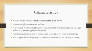 Characteristics
It is also referred to as a linear-sequential life cycle model.
It is very simple to understand and use.
In a waterfall model, each phase must be completed before the next phase can begin
and there is no overlapping in the phases.
Here the requirements tend to remain same i.e. no place for requirement change
This is applicable for large projects and where requirements are unlikely to change.
 