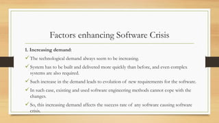 Factors enhancing Software Crisis
1. Increasing demand:
The technological demand always seem to be increasing.
System has to be built and delivered more quickly than before, and even complex
systems are also required.
Such increase in the demand leads to evolution of new requirements for the software.
In such case, existing and used software engineering methods cannot cope with the
changes.
So, this increasing demand affects the success rate of any software causing software
crisis.
 