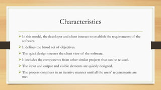 Characteristics
In this model, the developer and client interact to establish the requirements of the
software.
It defines the broad set of objectives.
The quick design stresses the client view of the software.
It includes the components from other similar projects that can be re-used.
The input and output and visible elements are quickly designed.
The process continues in an iterative manner until all the users’ requirements are
met.
 