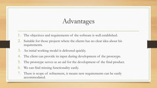 Advantages
1. The objectives and requirements of the software is well established.
2. Suitable for those projects where the clients has no clear idea about his
requirements.
3. An initial working model is delivered quickly.
4. The client can provide its input during development of the prototype.
5. The prototype serves as an aid for the development of the final product.
6. We can find missing functionality easily.
7. There is scope of refinement, it means new requirements can be easily
accommodated.
 