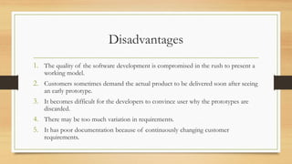 Disadvantages
1. The quality of the software development is compromised in the rush to present a
working model.
2. Customers sometimes demand the actual product to be delivered soon after seeing
an early prototype.
3. It becomes difficult for the developers to convince user why the prototypes are
discarded.
4. There may be too much variation in requirements.
5. It has poor documentation because of continuously changing customer
requirements.
 