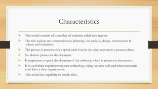 Characteristics
 This model consists of a number of activities called task regions.
 The task regions are communication, planning, risk analysis, design, construction &
release and evaluation.
 The process is presented as a spiral, each loop in the spiral represents a process phase.
 No distinct phases for development.
 It emphasizes at quick development of the software, which is releases in increments.
 It is used when experimenting new technology, trying out new skill and when customers
don’t have a clear requirements.
 This model has capability to handle risks.
 