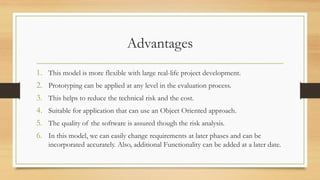 Advantages
1. This model is more flexible with large real-life project development.
2. Prototyping can be applied at any level in the evaluation process.
3. This helps to reduce the technical risk and the cost.
4. Suitable for application that can use an Object Oriented approach.
5. The quality of the software is assured though the risk analysis.
6. In this model, we can easily change requirements at later phases and can be
incorporated accurately. Also, additional Functionality can be added at a later date.
 