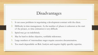 Disadvantages
1. It can cause problems in negotiating a development contract with the client.
2. Difficulty in time management. As the number of phases is unknown at the start
of the project, so time estimation is very difficult.
3. Spiral may go on indefinitely.
4. May be hard to define objective, verifiable milestones.
5. Large numbers of intermediate stages require excessive documentation.
6. Too much dependable on Risk Analysis and requires highly specific expertise.
 