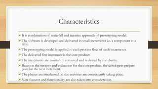 Characteristics
It is combination of waterfall and iterative approach of prototyping model.
The software is developed and delivered in small increments i.e. a component at a
time.
The prototyping model is applied to each process flow of each increments.
The delivered first increment is the core product.
The increments are constantly evaluated and reviewed by the clients.
Bases on the reviews and evaluation for the core product, the developers prepare
plan for the next increment.
The phases are interleaved i.e. the activities are concurrently taking place.
New features and functionality are also taken into consideration.
 