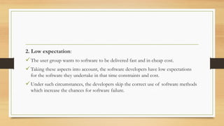2. Low expectation:
The user group wants to software to be delivered fast and in cheap cost.
Taking these aspects into account, the software developers have low expectations
for the software they undertake in that time constraints and cost.
Under such circumstances, the developers skip the correct use of software methods
which increase the chances for software failure.
 