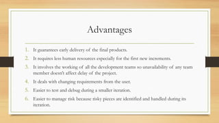 Advantages
1. It guarantees early delivery of the final products.
2. It requires less human resources especially for the first new increments.
3. It involves the working of all the development teams so unavailability of any team
member doesn’t affect delay of the project.
4. It deals with changing requirements from the user.
5. Easier to test and debug during a smaller iteration.
6. Easier to manage risk because risky pieces are identified and handled during its
iteration.
 