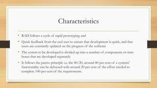 Characteristics
• RAD follows a cycle of rapid prototyping and
• Quick feedback from the end user to ensure that development is quick, and that
users are constantly updated on the progress of the software
• The system to be developed is divided up into a number of components or time-
boxes that are developed separately
• It follows the pareto principle i.e. the 80/20, around 80 per cent of a systems’
functionality can be delivered with around 20 per cent of the effort needed to
complete 100 per cent of the requirements.
 